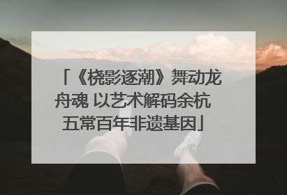 《桡影逐潮》舞动龙舟魂 以艺术解码余杭五常百年非遗基因