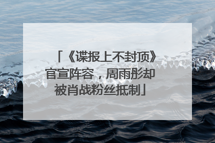 《谍报上不封顶》官宣阵容，周雨彤却被肖战粉丝抵制