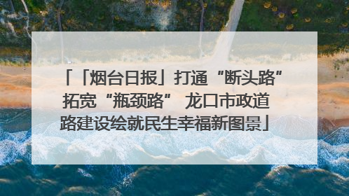 「烟台日报」打通“断头路” 拓宽“瓶颈路” 龙口市政道路建设绘就民生幸福新图景
