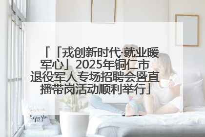 「戎创新时代·就业暖军心」2025年铜仁市退役军人专场招聘会暨直播带岗活动顺利举行