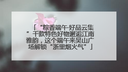 “粽香端午·好品云集”千款特色好物邂逅江南雅韵，这个端午来吴山广场解锁“浙里烟火气”