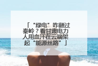 “绿电”咋翻过秦岭？看甘肃电力人用血汗在云端架起“能源丝路”