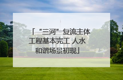 “三河”复流主体工程基本完工 人水和谐场景初现