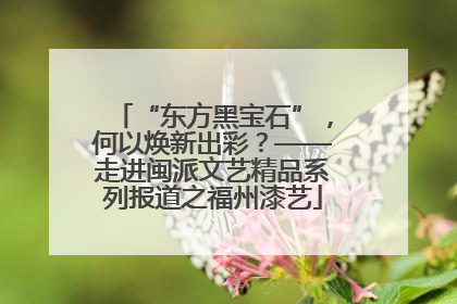 “东方黑宝石”，何以焕新出彩？——走进闽派文艺精品系列报道之福州漆艺