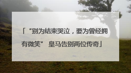 “别为结束哭泣，要为曾经拥有微笑” 皇马告别两位传奇