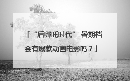 “后哪吒时代” 暑期档会有爆款动画电影吗？