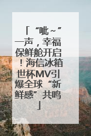 “呲～”一声，幸福保鲜舱开启！海信冰箱世杯MV引爆全球“新鲜感”共鸣
