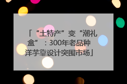“土特产”变“潮礼盒”：300年老品种洋芋靠设计突围市场