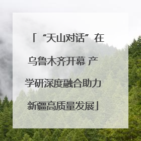 “天山对话”在乌鲁木齐开幕 产学研深度融合助力新疆高质量发展