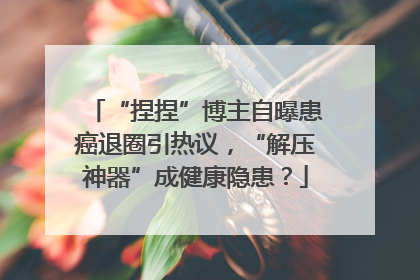 “捏捏”博主自曝患癌退圈引热议，“解压神器”成健康隐患？