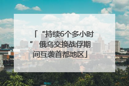 “持续6个多小时” 俄乌交换战俘期间互袭首都地区