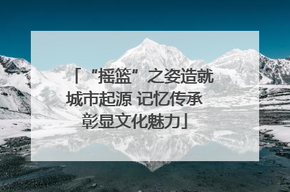 “摇篮”之姿造就城市起源 记忆传承彰显文化魅力