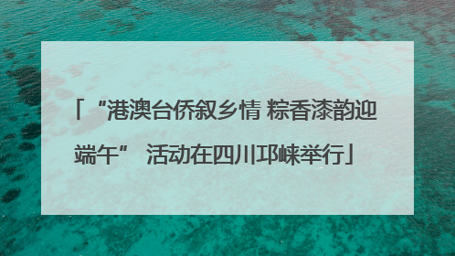 “港澳台侨叙乡情 粽香漆韵迎端午” 活动在四川邛崃举行