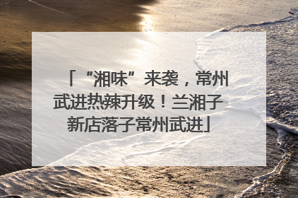 “湘味”来袭，常州武进热辣升级！兰湘子新店落子常州武进