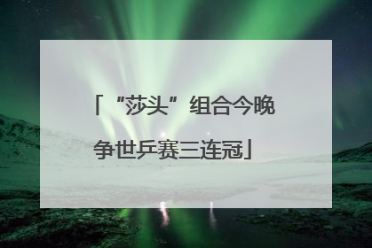 “莎头”组合今晚争世乒赛三连冠