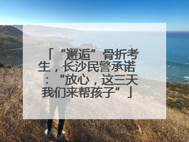 “邂逅”骨折考生，长沙民警承诺：“放心，这三天我们来帮孩子”