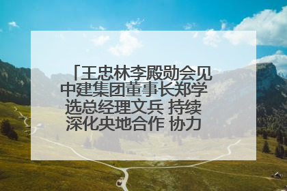 王忠林李殿勋会见中建集团董事长郑学选总经理文兵 持续深化央地合作 协力推动支点建设