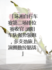 环湘自行车赛第二场排位赛收官 浏阳车队强势领跑，多支劲旅上演圈数拉锯战