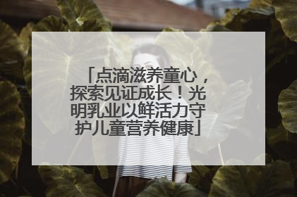 点滴滋养童心，探索见证成长！光明乳业以鲜活力守护儿童营养健康