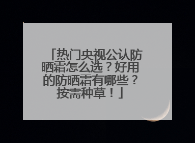 热门央视公认防晒霜怎么选？好用的防晒霜有哪些？按需种草！