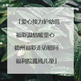 爱心接力护幼苗福彩温情暖童心 德州福彩走访慰问福利院孤残儿童