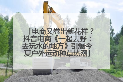 电商又卷出新花样？抖音电商《一起去野：去玩水的地方》引爆今夏户外运动种草热潮