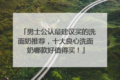 男士公认最建议买的洗面奶推荐，十大良心洗面奶哪款好值得买！