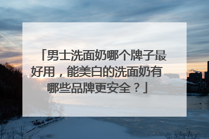 男士洗面奶哪个牌子最好用，能美白的洗面奶有哪些品牌更安全？