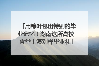 用粽叶包出特别的毕业记忆！湖南这所高校食堂上演别样毕业礼