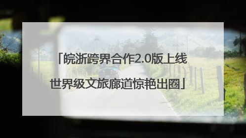 皖浙跨界合作2.0版上线 世界级文旅廊道惊艳出圈