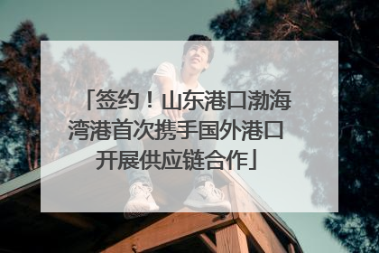 签约！山东港口渤海湾港首次携手国外港口开展供应链合作