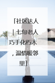 社区达人｜七旬老人巧手化朽木，温情暖邻里