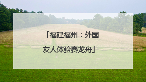 福建福州：外国友人体验赛龙舟