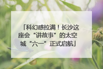 科幻感拉满！长沙这座会“讲故事”的太空城“六一”正式启航