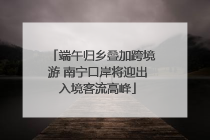 端午归乡叠加跨境游 南宁口岸将迎出入境客流高峰