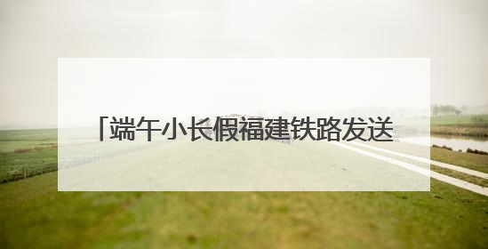 端午小长假福建铁路发送旅客170.8万人次