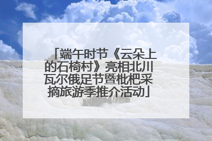 端午时节《云朵上的石椅村》亮相北川瓦尔俄足节暨枇杷采摘旅游季推介活动