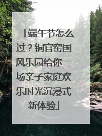 端午节怎么过？铜官窑国风乐园给你一场亲子家庭欢乐时光沉浸式新体验
