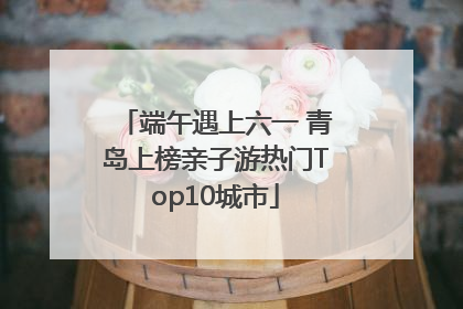 端午遇上六一 青岛上榜亲子游热门Top10城市