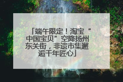 端午限定！淘宝“中国宝贝”空降扬州东关街，非遗市集邂逅千年匠心