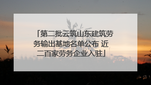第二批云筑山东建筑劳务输出基地名单公布 近二百家劳务企业入驻