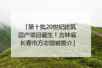 第十批20世纪建筑遗产项目诞生！吉林省长春市方志馆被推介