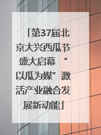 第37届北京大兴西瓜节盛大启幕 “以瓜为媒”激活产业融合发展新动能