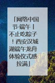 网络中国节·端午丨不止吃粽子！西安汉城湖端午龙舟体验仪式感拉满
