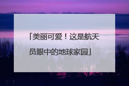 美丽可爱！这是航天员眼中的地球家园