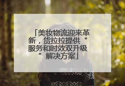 美妆物流迎来革新，货拉拉提供“服务和时效双升级”解决方案