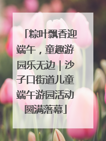 粽叶飘香迎端午，童趣游园乐无边｜沙子口街道儿童端午游园活动圆满落幕