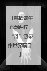 粽情端午香飘两岸 “舟”游泉州世界瞩目