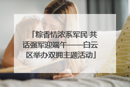 粽香情浓系军民 共话强军迎端午——白云区举办双拥主题活动