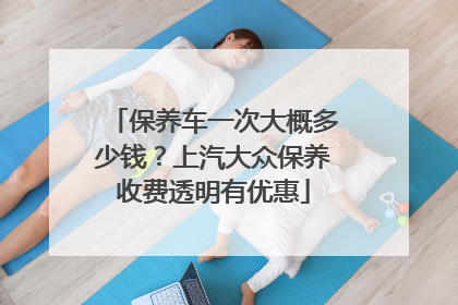 保养车一次大概多少钱？上汽大众保养收费透明有优惠